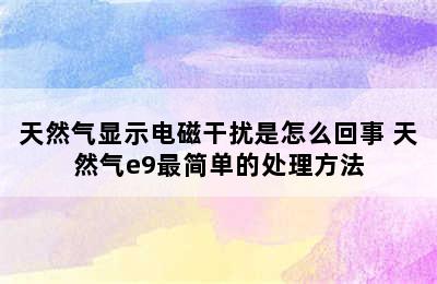 天然气显示电磁干扰是怎么回事 天然气e9最简单的处理方法